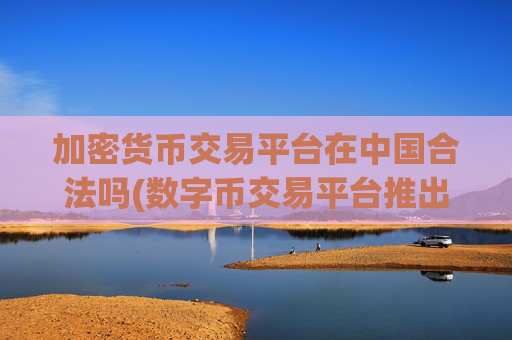 加密货币交易平台在中国合法吗(数字币交易平台推出新版本)