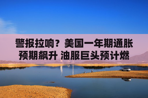 警报拉响？美国一年期通胀预期飙升 油服巨头预计燃料价格持续高企