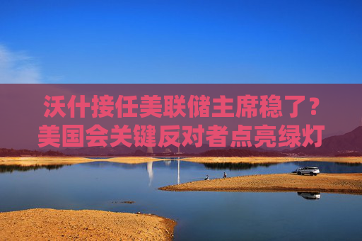 沃什接任美联储主席稳了？美国会关键反对者点亮绿灯