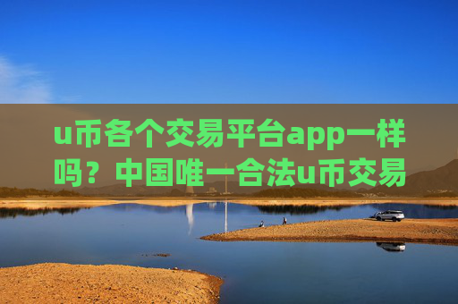 u币各个交易平台app一样吗？中国唯一合法u币交易网站有吗