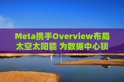 Meta携手Overview布局太空太阳能 为数据中心锁定1吉瓦电力