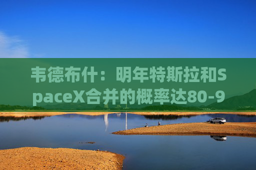 韦德布什：明年特斯拉和SpaceX合并的概率达80-90%！