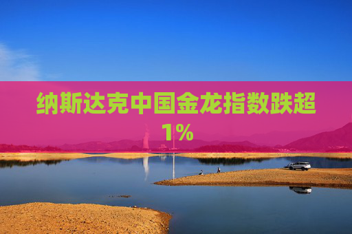 纳斯达克中国金龙指数跌超1%