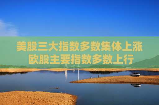 美股三大指数多数集体上涨 欧股主要指数多数上行