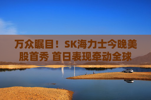 万众瞩目！SK海力士今晚美股首秀 首日表现牵动全球存储板块走向