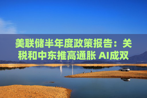 美联储半年度政策报告：关税和中东推高通胀 AI成双刃剑