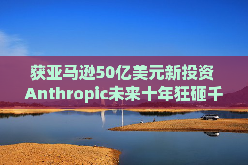 获亚马逊50亿美元新投资 Anthropic未来十年狂砸千亿美元锁算力