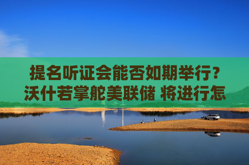 提名听证会能否如期举行？沃什若掌舵美联储 将进行怎样的改变？