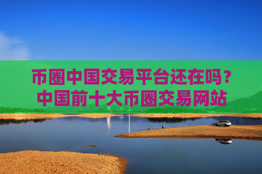 币圈中国交易平台还在吗？中国前十大币圈交易网站