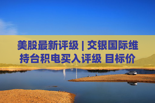 美股最新评级 | 交银国际维持台积电买入评级 目标价468美元