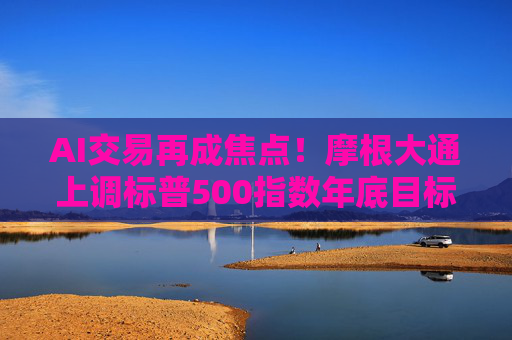 AI交易再成焦点！摩根大通上调标普500指数年底目标价