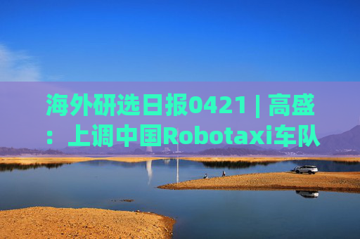 海外研选日报0421 | 高盛：上调中国Robotaxi车队规模预测