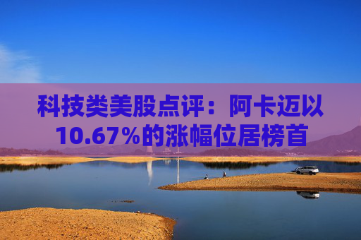科技类美股点评：阿卡迈以10.67%的涨幅位居榜首