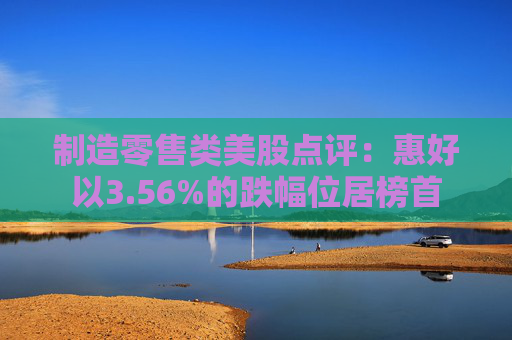 制造零售类美股点评：惠好以3.56%的跌幅位居榜首