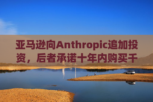 亚马逊向Anthropic追加投资，后者承诺十年内购买千亿美元云服务