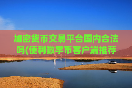 加密货币交易平台国内合法吗(便利数字币客户端推荐)
