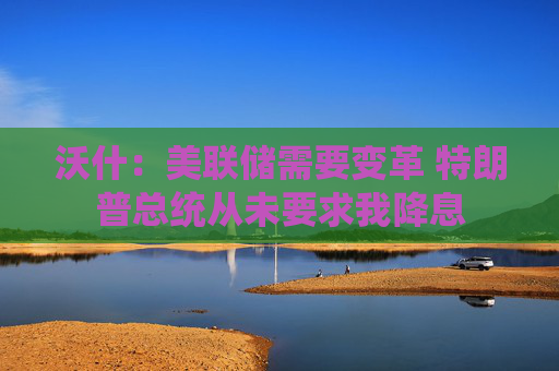 沃什：美联储需要变革 特朗普总统从未要求我降息