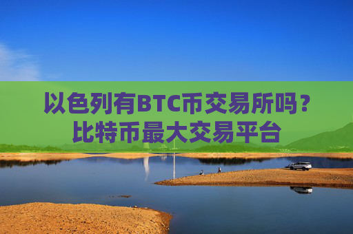 以色列有BTC币交易所吗？比特币最大交易平台