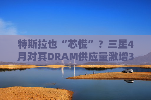 特斯拉也“芯慌”？三星4月对其DRAM供应量激增3倍