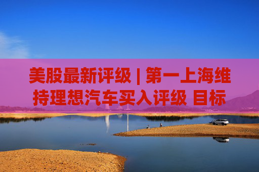 美股最新评级 | 第一上海维持理想汽车买入评级 目标价23.20美元