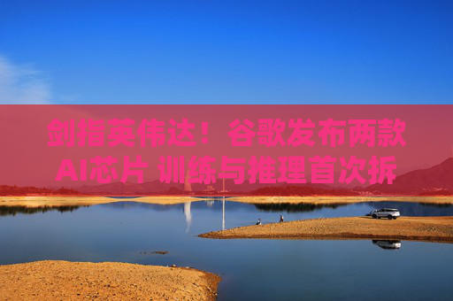 剑指英伟达！谷歌发布两款AI芯片 训练与推理首次拆分