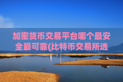 加密货币交易平台哪个最安全最可靠(比特币交易所选择的注意事项)