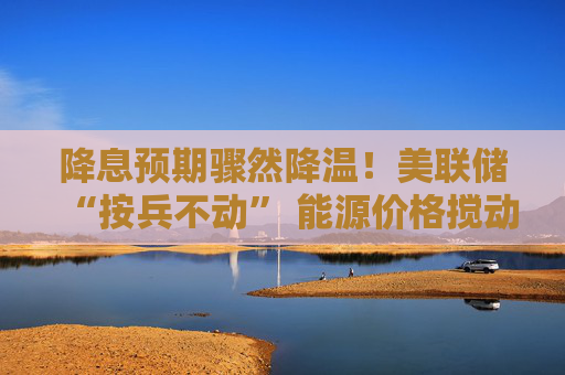 降息预期骤然降温！美联储“按兵不动” 能源价格搅动宽松周期