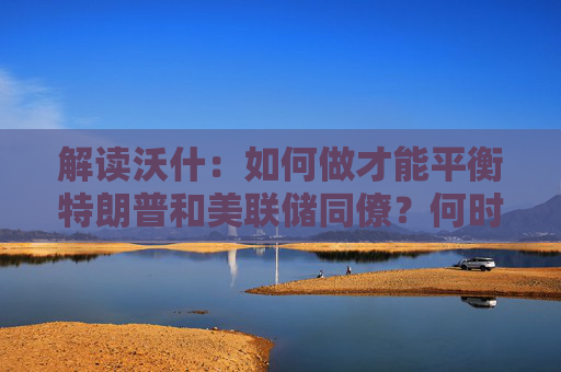 解读沃什：如何做才能平衡特朗普和美联储同僚？何时兑现降息路线图？
