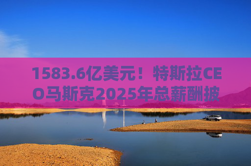1583.6亿美元！特斯拉CEO马斯克2025年总薪酬披露 全部为股票奖励
