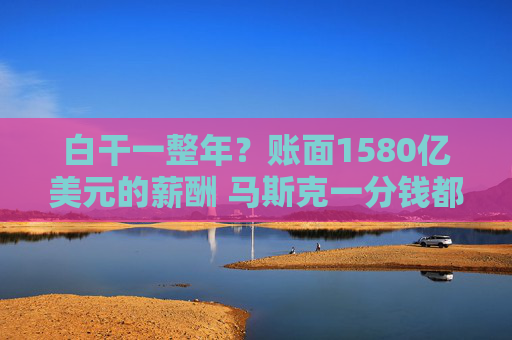 白干一整年？账面1580亿美元的薪酬 马斯克一分钱都没拿到！特斯拉：多项考核全部没达标