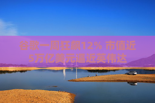 谷歌一周狂飙12% 市值近5万亿美元逼近英伟达