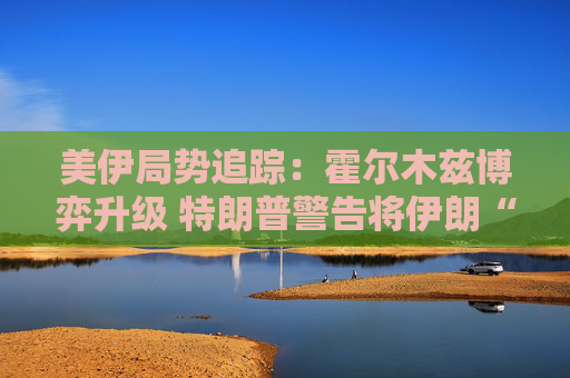 美伊局势追踪：霍尔木兹博弈升级 特朗普警告将伊朗“从地球表面抹去”