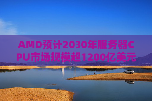 AMD预计2030年服务器CPU市场规模超1200亿美元 盘后涨超16%