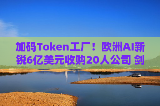 加码Token工厂！欧洲AI新锐6亿美元收购20人公司 剑指全球顶级推理平台