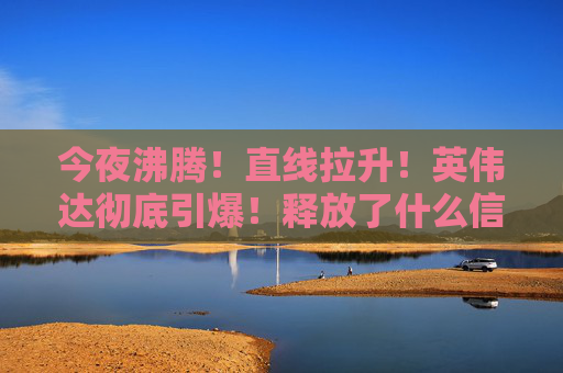 今夜沸腾！直线拉升！英伟达彻底引爆！释放了什么信号？