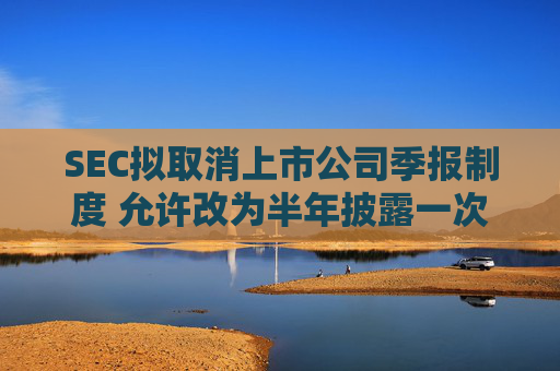 SEC拟取消上市公司季报制度 允许改为半年披露一次