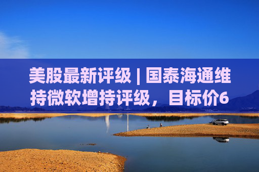 美股最新评级 | 国泰海通维持微软增持评级，目标价611美元