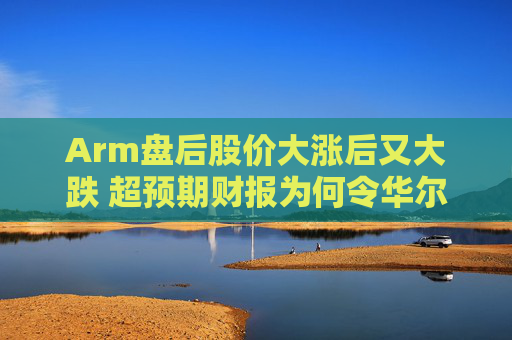 Arm盘后股价大涨后又大跌 超预期财报为何令华尔街失望离场