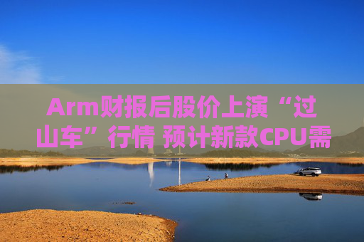 Arm财报后股价上演“过山车”行情 预计新款CPU需求将超20亿美元