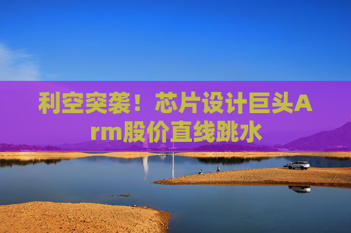 利空突袭！芯片设计巨头Arm股价直线跳水