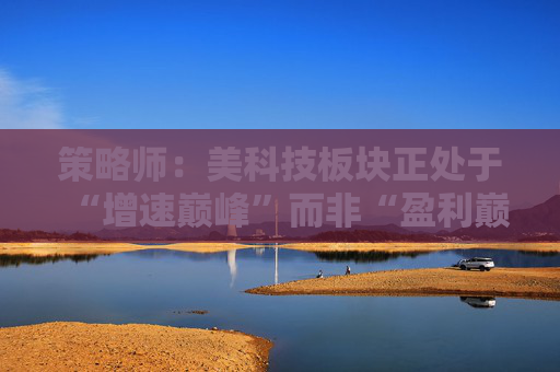 策略师：美科技板块正处于“增速巅峰”而非“盈利巅峰” SaaS并非死局