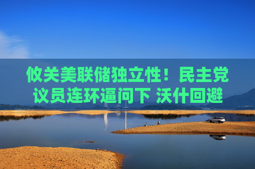 攸关美联储独立性！民主党议员连环逼问下 沃什回避了个“敏感问题”