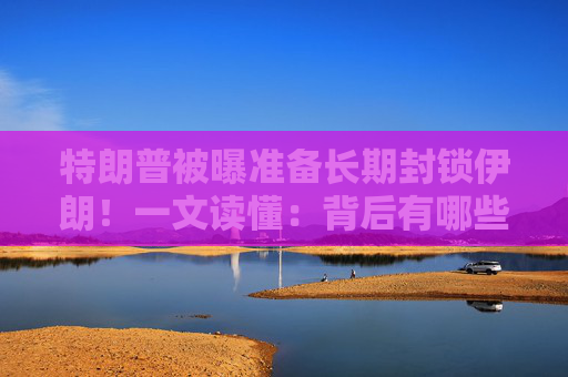 特朗普被曝准备长期封锁伊朗！一文读懂：背后有哪些考量？