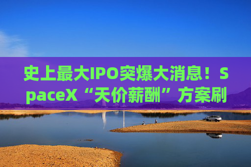 史上最大IPO突爆大消息!SpaceX“天价薪酬”方案刷屏