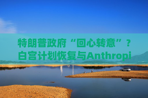 特朗普政府“回心转意”？白宫计划恢复与Anthropic的合作