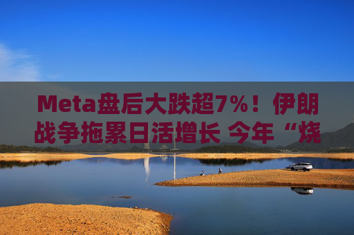 Meta盘后大跌超7%！伊朗战争拖累日活增长 今年“烧钱”力度还将加大