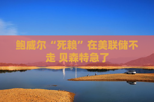 鲍威尔“死赖”在美联储不走 贝森特急了