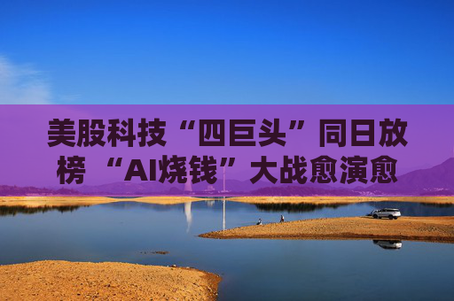 美股科技“四巨头”同日放榜 “AI烧钱”大战愈演愈烈
