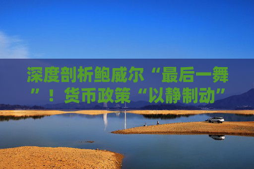 深度剖析鲍威尔“最后一舞”！货币政策“以静制动” 将留任美联储理事 承诺不做“影子主席”