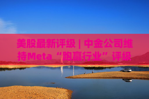 美股最新评级 | 中金公司维持Meta“跑赢行业”评级 目标价773美元